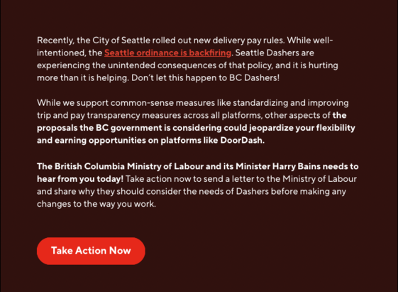 The second part of the email says:
“Recently, the City of Seattle rolled out new delivery pay rules. While well-intentioned, the Seattle ordinance is backfiring. Seattle Dashers are experiencing the unintended consequences of that policy, and it is hurting more than it is helping. Don’t let this happen to BC Dashers! 

While we support common-sense measures like standardizing and improving trip and pay transparency measures across all platforms, other aspects of the proposals the BC government …
