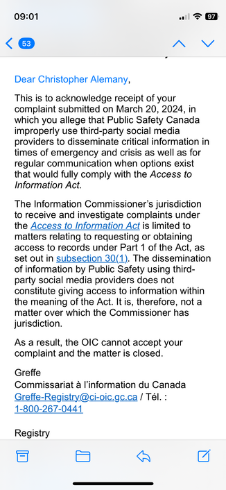 Email says: This is to acknowledge receipt of your complaint submitted on March 20, 2024, in which you allege that Public Safety Canada improperly use third-party social media providers to disseminate critical information in times of emergency and crisis as well as for regular communication when options exist that would fully comply with the Access to Information Act.

The Information Commissioner’s jurisdiction to receive and investigate complaints under the Access to Information Act is limite…