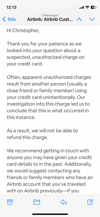 A screenshot of the first email from AirBNB:
Hi Christopher,

Thank you for your patience as we looked into your question about a suspected, unauthorized charge on your credit card.

Often, apparent unauthorized charges result from another person (usually a close friend or family member) using your credit card unintentionally. Our investigation into this charge led us to conclude that this is what occurred in this instance.

As a result, we will not be able to refund this charge.

We recommend …