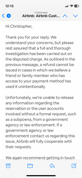 A screenshot of the final email from AirBNB says: 
Hi Christopher,

Thank you for your reply. We understand your concerns, but please rest assured that a full and thorough investigation has been carried out on the disputed charge. As outlined in the previous message, a refund cannot be issued in cases in which we believe a friend or family member who has access to your payment method has used it unintentionally.

Unfortunately, we're unable to release any information regarding the reservation o…